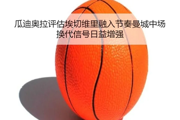 瓜迪奥拉评估埃切维里融入节奏曼城中场换代信号日益增强