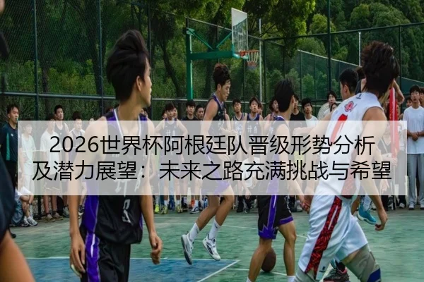 2026世界杯阿根廷队晋级形势分析及潜力展望：未来之路充满挑战与希望