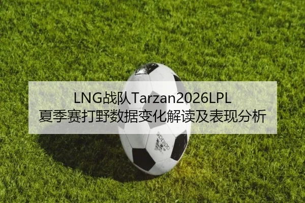 LNG战队Tarzan2026LPL夏季赛打野数据变化解读及表现分析